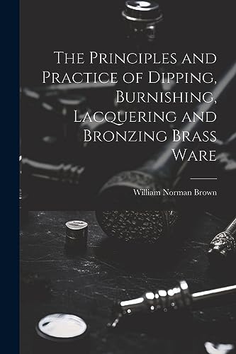 Stock image for The Principles and Practice of Dipping, Burnishing, Lacquering and Bronzing Brass Ware for sale by THE SAINT BOOKSTORE