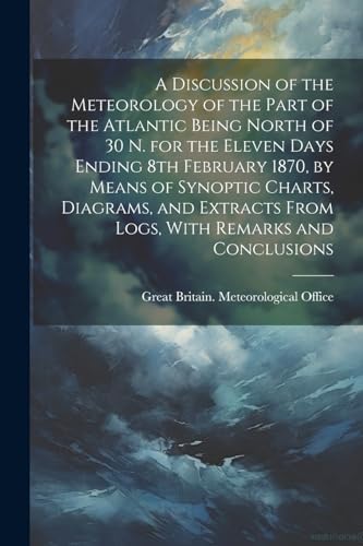 Stock image for A Discussion of the Meteorology of the Part of the Atlantic Being North of 30 N. for the Eleven Days Ending 8th February 1870, by Means of Synoptic Charts, Diagrams, and Extracts From Logs, With Remarks and Conclusions for sale by PBShop.store US