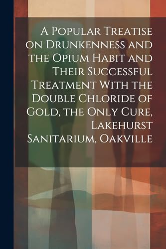 Imagen de archivo de A Popular Treatise on Drunkenness and the Opium Habit and Their Successful Treatment With the Double Chloride of Gold, the Only Cure, Lakehurst Sanitarium, Oakville a la venta por PBShop.store US