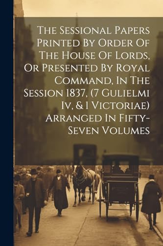 Imagen de archivo de The Sessional Papers Printed By Order Of The House Of Lords, Or Presented By Royal Command, In The Session 1837, (7 Gulielmi Iv, and 1 Victoriae) Arranged In Fifty-seven Volumes a la venta por PBShop.store US