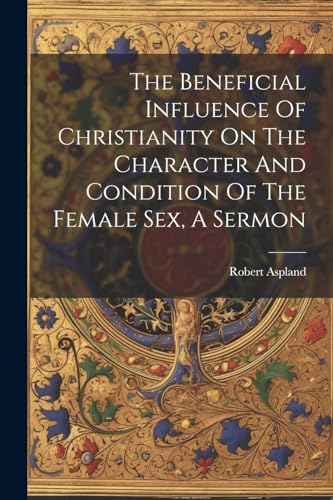 Stock image for The Beneficial Influence Of Christianity On The Character And Condition Of The Female Sex, A Sermon for sale by PBShop.store US