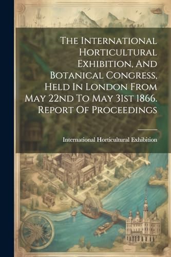 9781022376625: The International Horticultural Exhibition, And Botanical Congress, Held In London From May 22nd To May 31st 1866. Report Of Proceedings