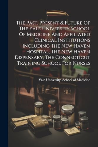 Stock image for The Past, Present & Future Of The Yale University School Of Medicine And Affiliated Clinical Institutions Including The New Haven Hospital, The New Haven Dispensary, The Connecticut Training School For Nurses for sale by THE SAINT BOOKSTORE
