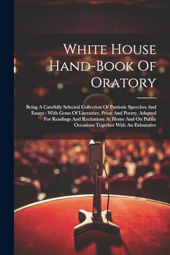 Stock image for White House Hand-book Of Oratory: Being A Carefully Selected Collection Of Patriotic Speeches And Essays: With Gems Of Literature, Prose And Poetry, . Public Occasions Together With An Exhaustive for sale by Ria Christie Collections