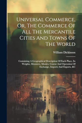 Stock image for Universal Commerce, Or, The Commerce Of All The Mercantile Cities And Towns Of The World: Containing A Geographical Description Of Each Place, Its Weights, Measures, Monies, Course And Operation Of Exchange, Imports And Exports, &c for sale by THE SAINT BOOKSTORE