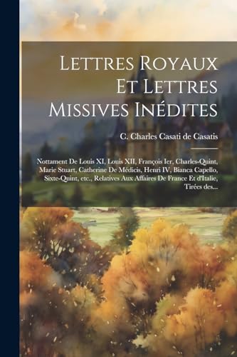 Stock image for Lettres royaux et lettres missives in dites: Nottament de Louis XI, Louis XII, François Ier, Charles-Quint, Marie Stuart, Catherine de M dicis, Henri IV, Bianca Capello, Sixte-Quint, etc., relatives aux affaires de France et d'Italie, tir es des. for sale by THE SAINT BOOKSTORE