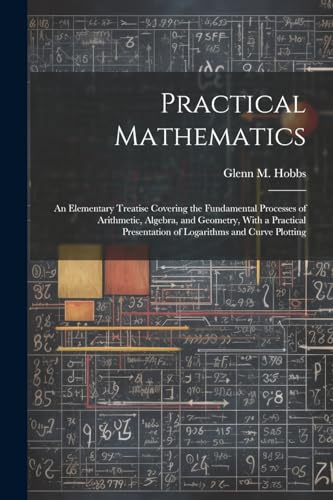 Stock image for Practical Mathematics: An Elementary Treatise Covering the Fundamental Processes of Arithmetic, Algebra, and Geometry, With a Practical Presentation of Logarithms and Curve Plotting for sale by THE SAINT BOOKSTORE