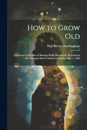 Stock image for How to Grow Old: A Sermon in Memory of Horatio Hollis Hunnewell, Preached in the Arlington Street Church on Sunday, May 1, 1904 for sale by GreatBookPrices