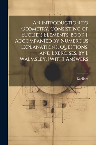 Stock image for An Introduction to Geometry, Consisting of Euclid's Elements, Book I, Accompanied by Numerous Explanations, Questions, and Exercises, by J. Walmsley. [With] Answers for sale by Books Puddle