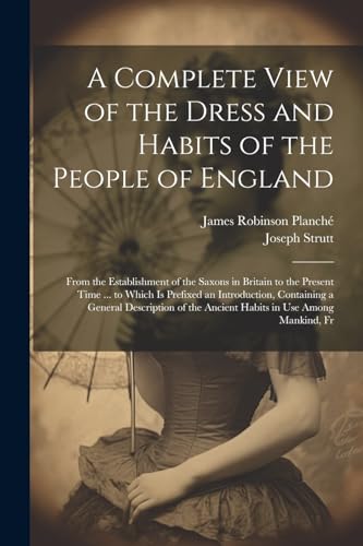 Stock image for A Complete View of the Dress and Habits of the People of England: From the Establishment of the Saxons in Britain to the Present Time . to Which Is . the Ancient Habits in Use Among Mankind, Fr for sale by Ria Christie Collections