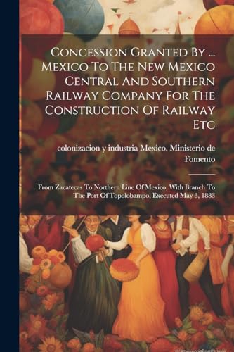 Imagen de archivo de Concession Granted By . Mexico To The New Mexico Central And Southern Railway Company For The Construction Of Railway Etc: From Zacatecas To Northern Line Of Mexico, With Branch To The Port Of Topolobampo, Executed May 3, 1883 a la venta por THE SAINT BOOKSTORE