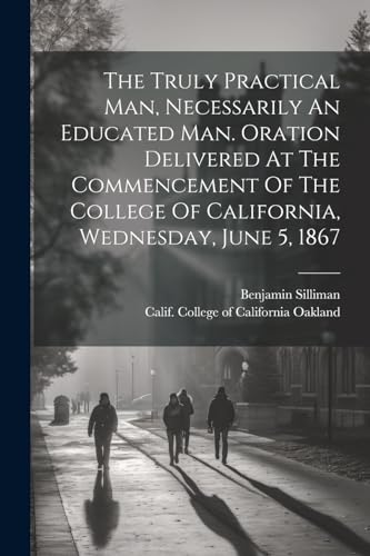 Stock image for The The Truly Practical Man, Necessarily An Educated Man. Oration Delivered At The Commencement Of The College Of California, Wednesday, June 5, 1867 for sale by PBShop.store US