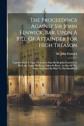 Stock image for The Proceedings Against Sir John Fenwick, Bar. Upon A Bill Of Attainder For High Treason: Together With A Copy Of A Letter Sent By Sir John Fenwick To His Lady, Upon His Being Taken In Kent: As Also Of The Paper Delivered By Him To The Sheriffs Of for sale by THE SAINT BOOKSTORE