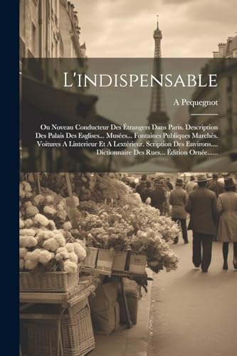 Stock image for L'indispensable: Ou Noveau Conducteur Des  trangers Dans Paris. Description Des Palais Des Esglises. Mus es. Fontaines Publiques March s. Voitures A Linterieur Et A Lext rieur. Scription Des Environs. Dictionnaire Des Rues.  dition Orn e. for sale by THE SAINT BOOKSTORE