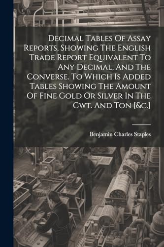 Imagen de archivo de Decimal Tables Of Assay Reports, Showing The English Trade Report Equivalent To Any Decimal, And The Converse. To Which Is Added Tables Showing The Amount Of Fine Gold Or Silver In The Cwt. And Ton [andc.] a la venta por PBShop.store US