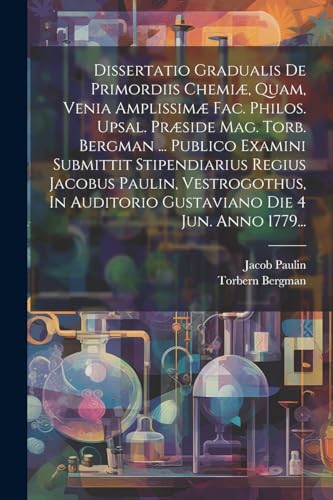 Stock image for Dissertatio Gradualis De Primordiis Chemi?, Quam, Venia Amplissim? Fac. Philos. Upsal. Pr?side Mag. Torb. Bergman . Publico Examini Submittit Stipendiarius Regius Jacobus Paulin, Vestrogothus, In Auditorio Gustaviano Die 4 Jun. Anno 1779. for sale by PBShop.store US