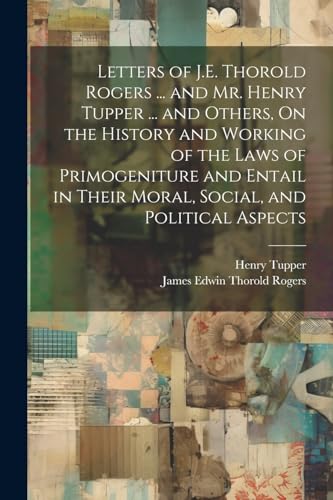 Stock image for Letters of J.E. Thorold Rogers . and Mr. Henry Tupper . and Others, On the History and Working of the Laws of Primogeniture and Entail in Their Moral, Social, and Political Aspects for sale by Ria Christie Collections