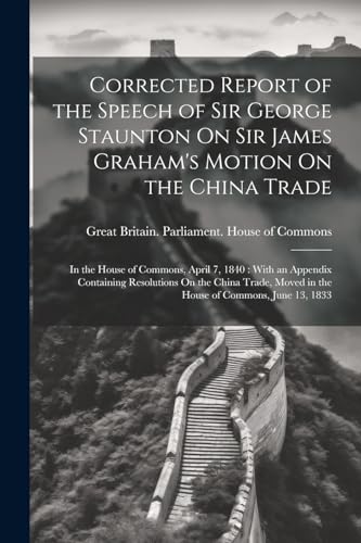 Imagen de archivo de Corrected Report of the Speech of Sir George Staunton On Sir James Graham's Motion On the China Trade: In the House of Commons, April 7, 1840: With an a la venta por GreatBookPrices