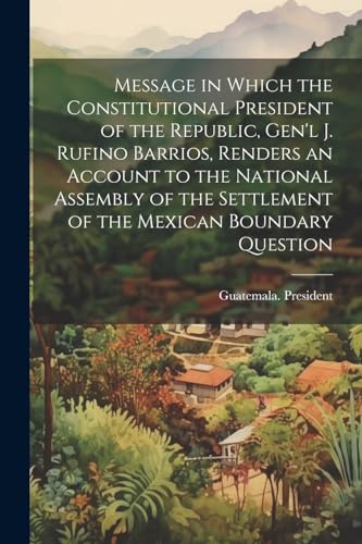 Stock image for Message in Which the Constitutional President of the Republic, Gen'l J. Rufino Barrios, Renders an Account to the National Assembly of the Settlement of the Mexican Boundary Question for sale by THE SAINT BOOKSTORE