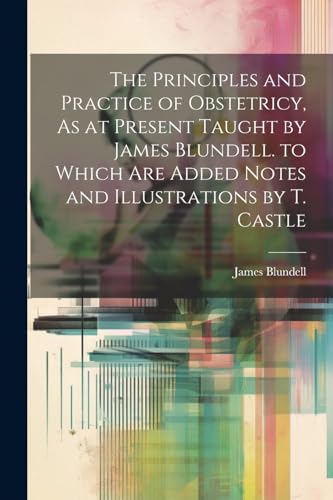 Stock image for The The Principles and Practice of Obstetricy, As at Present Taught by James Blundell. to Which Are Added Notes and Illustrations by T. Castle for sale by PBShop.store US
