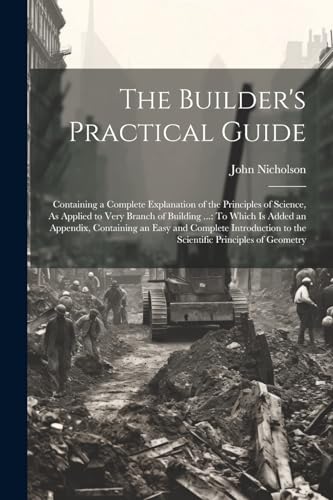 Stock image for The Builder's Practical Guide: Containing a Complete Explanation of the Principles of Science, As Applied to Very Branch of Building .: To Which Is Added an Appendix, Containing an Easy and Complete Introduction to the Scientific Principles of Geometry for sale by THE SAINT BOOKSTORE