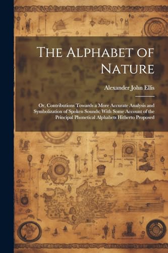 Stock image for The The Alphabet of Nature; Or, Contributions Towards a More Accurate Analysis and Symbolization of Spoken Sounds; With Some Account of the Principal Phonetical Alphabets Hitherto Proposed for sale by PBShop.store US