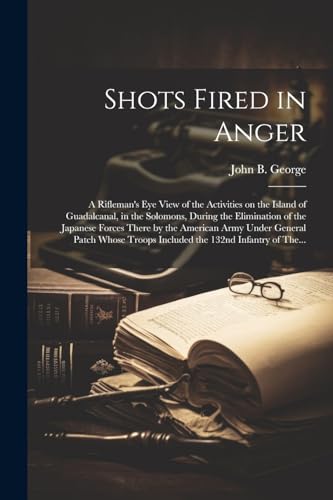 Stock image for Shots Fired in Anger: A Rifleman's Eye View of the Activities on the Island of Guadalcanal, in the Solomons, During the Elimination of the Japanese Forces There by the American Army Under General Patch Whose Troops Included the 132nd Infantry of The. for sale by THE SAINT BOOKSTORE