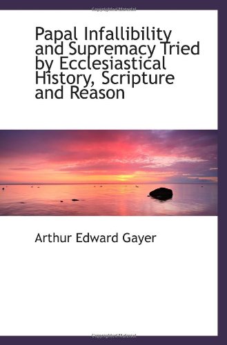 Papal Infallibility and Supremacy Tried by Ecclesiastical History, Scripture and Reason - Arthur Edward Gayer