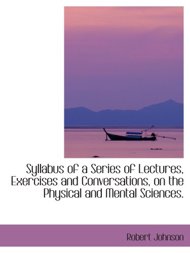 Syllabus of a Series of Lectures, Exercises and Conversations, on the Physical and Mental Sciences. (9781103467754) by Johnson, Robert