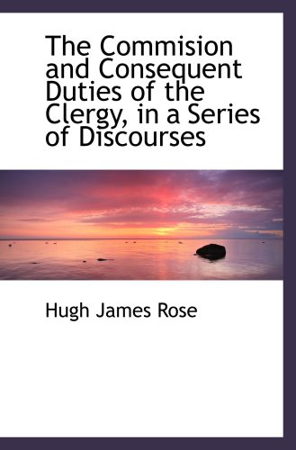 The Commision and Consequent Duties of the Clergy, in a Series of Discourses (9781103519118) by Rose, Hugh James