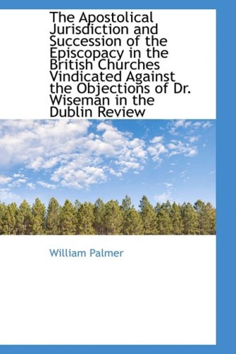 The Apostolical Jurisdiction and Succession of the Episcopacy in the British Churches Vindicated Against the Objections of Dr. Wiseman in the Dublin Review (9781103726998) by Palmer, William