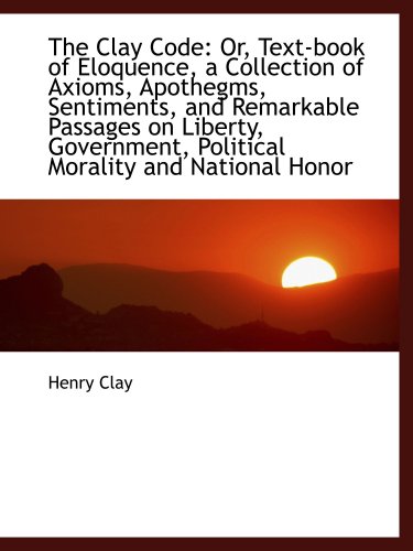 The Clay Code: Or, Text-book of Eloquence, a Collection of Axioms, Apothegms, Sentiments, and Remark (9781103863884) by Clay, Henry