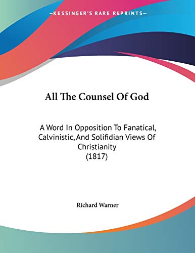 All the Counsel of God: A Word in Opposition to Fanatical, Calvinistic, and Solifidian Views of Christianity (9781104010812) by Warner, Richard