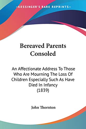 Bereaved Parents Consoled: An Affectionate Address To Those Who Are Mourning The Loss Of Children Especially Such As Have Died In Infancy (1839) (9781104039547) by Thornton, John