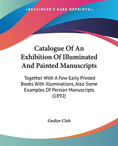 Catalogue Of An Exhibition Of Illuminated And Painted Manuscripts: Together With A Few Early Printed Books With Illuminations, Also Some Examples Of Persian Manuscripts (1892) (9781104046217) by Grolier Club