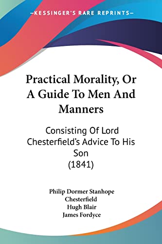 Practical Morality, Or A Guide To Men And Manners: Consisting Of Lord Chesterfield's Advice To His Son (1841) (9781104366414) by Chesterfield Ear, Philip Dormer Stanhope; Blair, Hugh; Fordyce, James