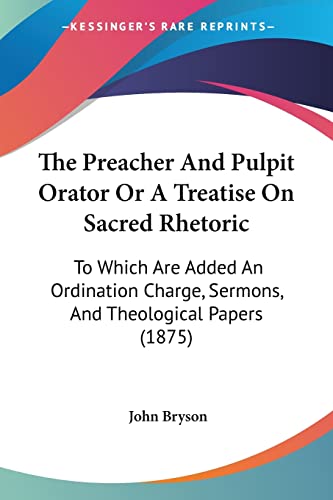 The Preacher And Pulpit Orator Or A Treatise On Sacred Rhetoric: To Which Are Added An Ordination Charge, Sermons, And Theological Papers (1875) (9781104398217) by Bryson, John