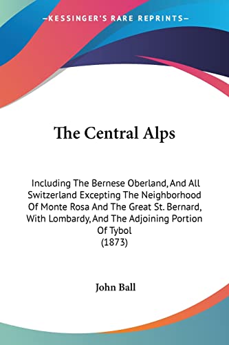 The Central Alps: Including The Bernese Oberland, And All Switzerland Excepting The Neighborhood Of Monte Rosa And The Great St. Bernard, With Lombardy, And The Adjoining Portion Of Tybol (1873) (9781104482923) by Ball Dr, John