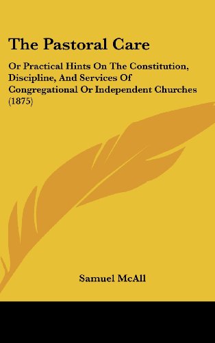 The Pastoral Care: Or Practical Hints On The Constitution, Discipline, And Services Of Congregational Or Independent Churches (1875)