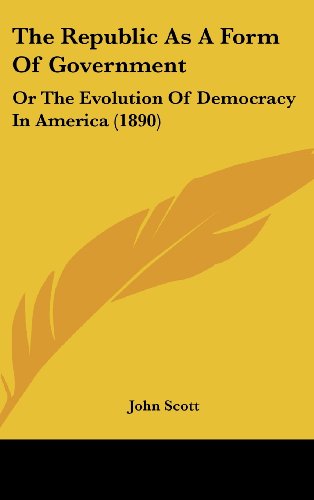 The Republic As A Form Of Government: Or The Evolution Of Democracy In America (1890) (9781104571931) by Scott, John