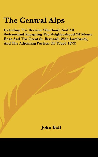 The Central Alps: Including The Bernese Oberland, And All Switzerland Excepting The Neighborhood Of Monte Rosa And The Great St. Bernard, With Lombardy, And The Adjoining Portion Of Tybol (1873) (9781104589530) by Ball, John