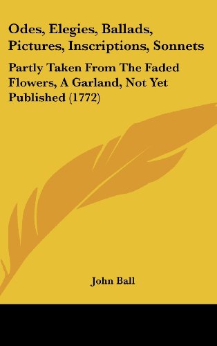 Odes, Elegies, Ballads, Pictures, Inscriptions, Sonnets: Partly Taken From The Faded Flowers, A Garland, Not Yet Published (1772) (9781104672997) by Ball, John