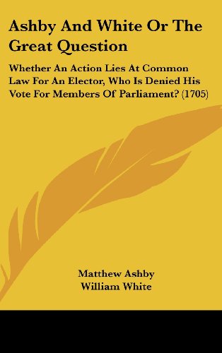 Ashby And White Or The Great Question: Whether An Action Lies At Common Law For An Elector, Who Is Denied His Vote For Members Of Parliament? (1705) (9781104690045) by Ashby, Matthew; White, William