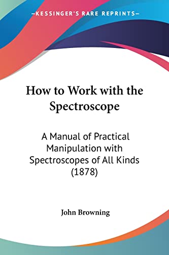 How to Work with the Spectroscope: A Manual of Practical Manipulation with Spectroscopes of All Kinds (1878) (9781104768935) by Browning, John