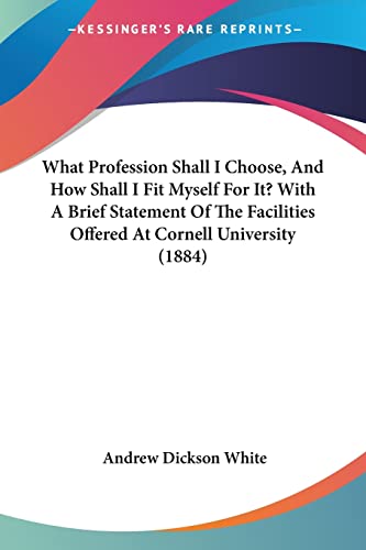 What Profession Shall I Choose, And How Shall I Fit Myself For It? With A Brief Statement Of The Facilities Offered At Cornell University (1884) (9781104930226) by White, Andrew Dickson