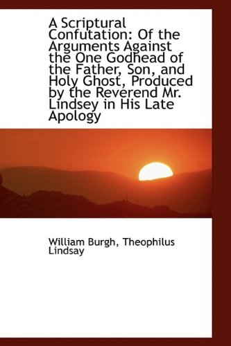 A Scriptural Confutation: Of the Arguments Against the One Godhead of the Father, Son, and Holy Ghos (Hardback) - William Burgh