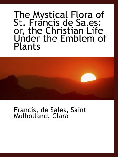 The Mystical Flora of St. Francis de Sales: or, the Christian Life Under the Emblem of Plants (9781110310791) by Francis, .