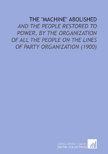 Stock image for The "Machine" Abolished: And the People Restored to Power, by the Organization of All the People on the Lines of Party Organization (1900) for sale by Revaluation Books