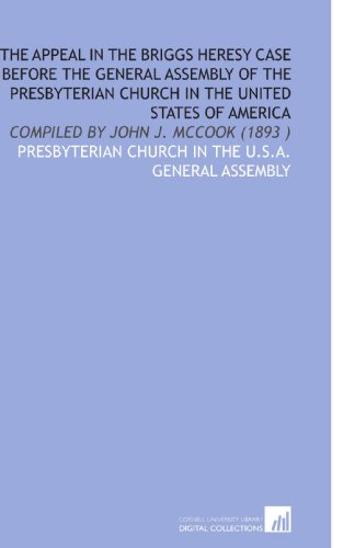 The Appeal in the Briggs Heresy Case Before the General Assembly of the Presbyterian Church in the United States of America: Compiled by John J. Mccook (1893 ) (9781112514951) by Presbyterian Church In The U.S.A. General Assembly, .