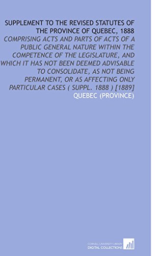Supplement to the Revised Statutes of the Province of Quebec, 1888: Comprising Acts and Parts of Acts of a Public General Nature Within the Competence ... Only Particular Cases ( Suppl. 1888 ) [1889] (9781112575556) by Quebec (Province), .